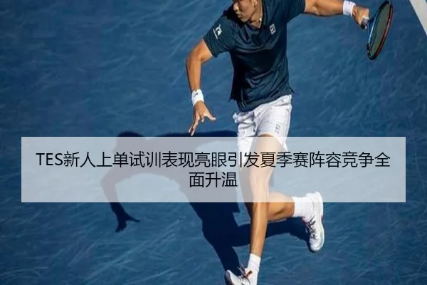 TES新人上单试训表现亮眼引发夏季赛阵容竞争全面升温