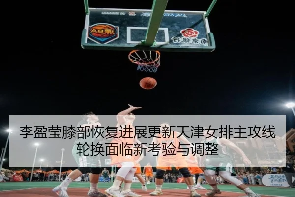 李盈莹膝部恢复进展更新天津女排主攻线轮换面临新考验与调整